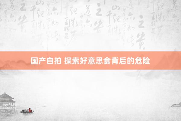 国产自拍 探索好意思食背后的危险