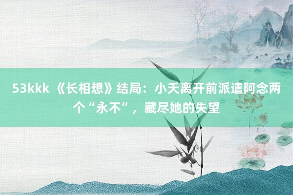 53kkk 《长相想》结局：小夭离开前派遣阿念两个“永不”，藏尽她的失望