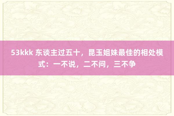 53kkk 东谈主过五十，昆玉姐妹最佳的相处模式：一不说，二不问，三不争