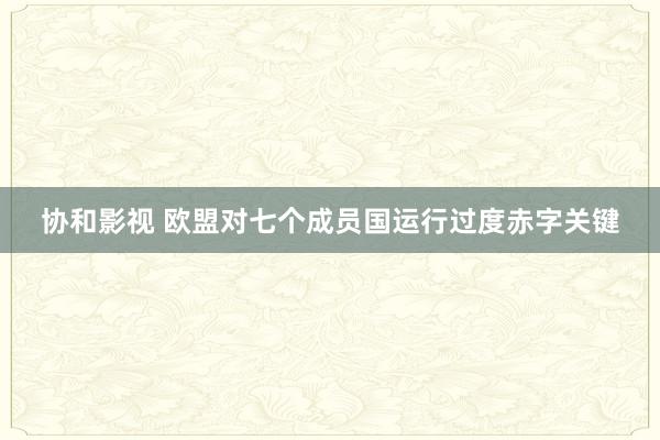 协和影视 欧盟对七个成员国运行过度赤字关键