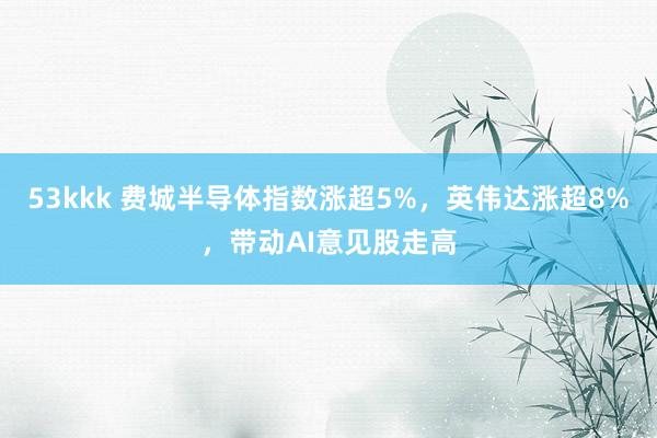 53kkk 费城半导体指数涨超5%，英伟达涨超8%，带动AI意见股走高