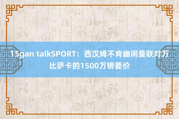 15gan talkSPORT：西汉姆不肯幽闲曼联对万比萨卡的1500万镑要价