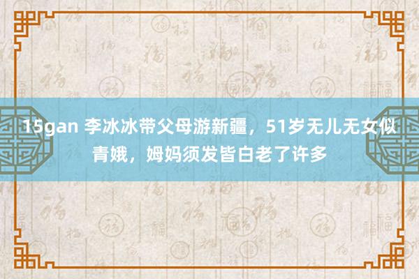 15gan 李冰冰带父母游新疆，51岁无儿无女似青娥，姆妈须发皆白老了许多