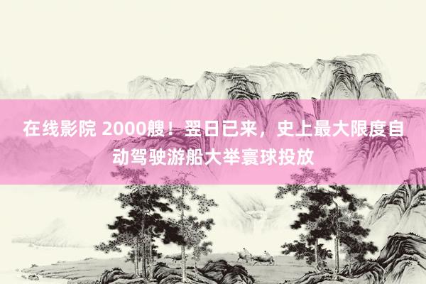 在线影院 2000艘！翌日已来，史上最大限度自动驾驶游船大举寰球投放
