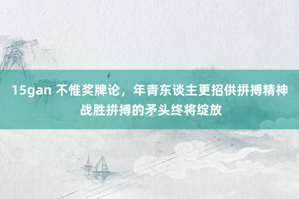 15gan 不惟奖牌论，年青东谈主更招供拼搏精神 战胜拼搏的矛头终将绽放