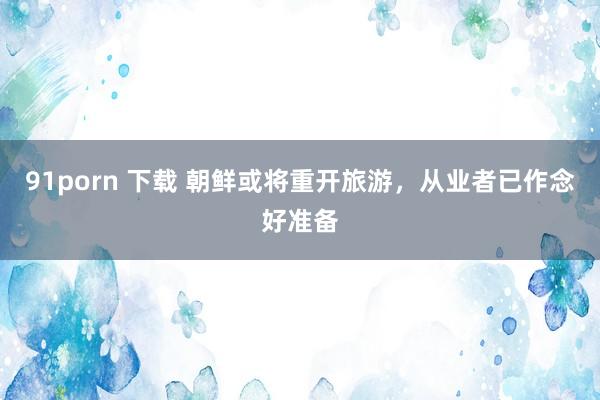 91porn 下载 朝鲜或将重开旅游，从业者已作念好准备