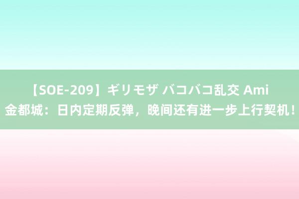 【SOE-209】ギリモザ バコバコ乱交 Ami 金都城：日内定期反弹，晚间还有进一步上行契机！