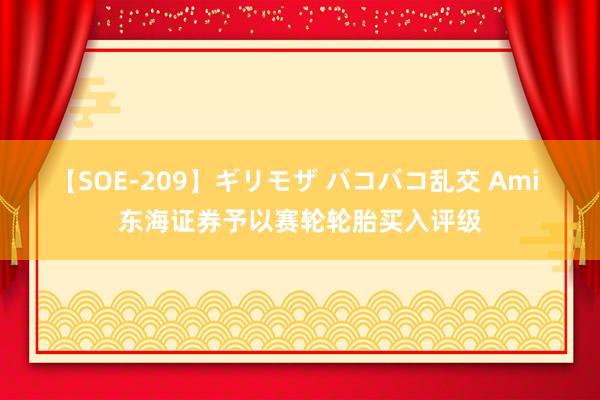 【SOE-209】ギリモザ バコバコ乱交 Ami 东海证券予以赛轮轮胎买入评级