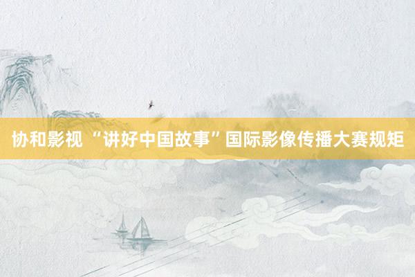 协和影视 “讲好中国故事”国际影像传播大赛规矩