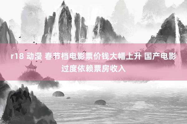 r18 动漫 春节档电影票价钱大幅上升 国产电影过度依赖票房收入