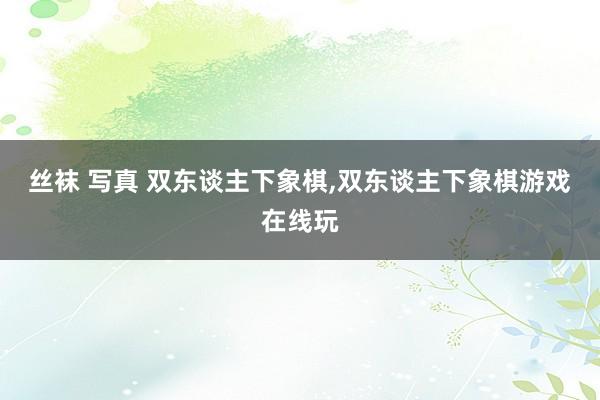 丝袜 写真 双东谈主下象棋,双东谈主下象棋游戏在线玩