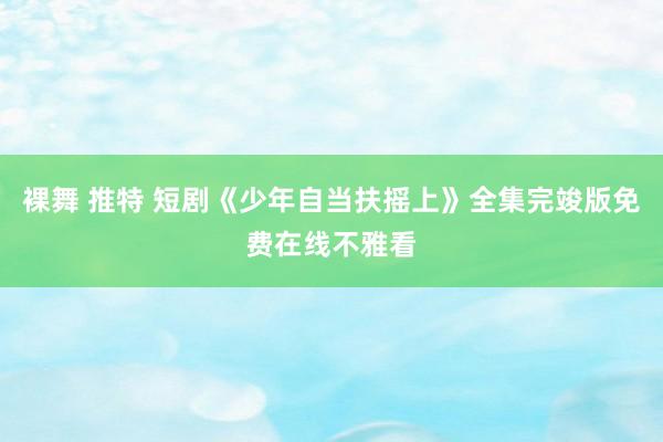 裸舞 推特 短剧《少年自当扶摇上》全集完竣版免费在线不雅看