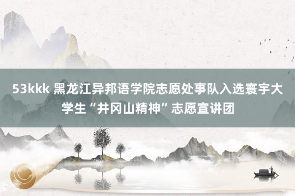 53kkk 黑龙江异邦语学院志愿处事队入选寰宇大学生“井冈山精神”志愿宣讲团