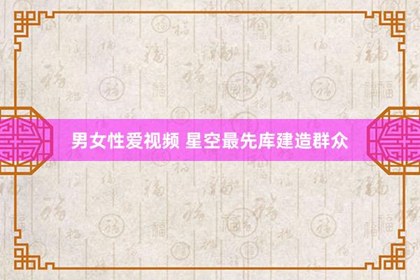 男女性爱视频 星空最先库建造群众