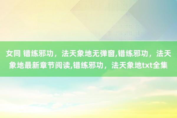 女同 错练邪功，法天象地无弹窗,错练邪功，法天象地最新章节阅读,错练邪功，法天象地txt全集