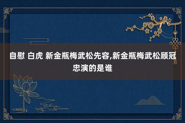 自慰 白虎 新金瓶梅武松先容,新金瓶梅武松顾冠忠演的是谁