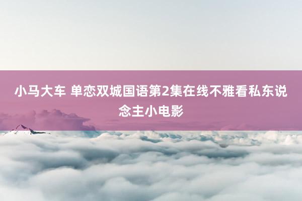 小马大车 单恋双城国语第2集在线不雅看私东说念主小电影