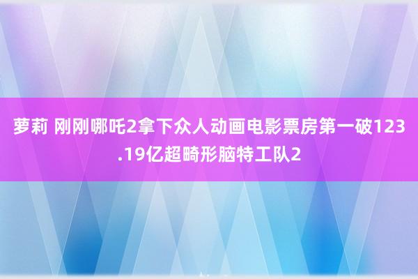 萝莉 刚刚哪吒2拿下众人动画电影票房第一破123.19亿超畸形脑特工队2