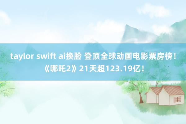 taylor swift ai换脸 登顶全球动画电影票房榜！《哪吒2》21天超123.19亿！