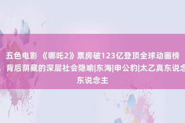 五色电影 《哪吒2》票房破123亿登顶全球动画榜首，背后荫藏的深层社会隐喻|东海|申公豹|太乙真东说念主