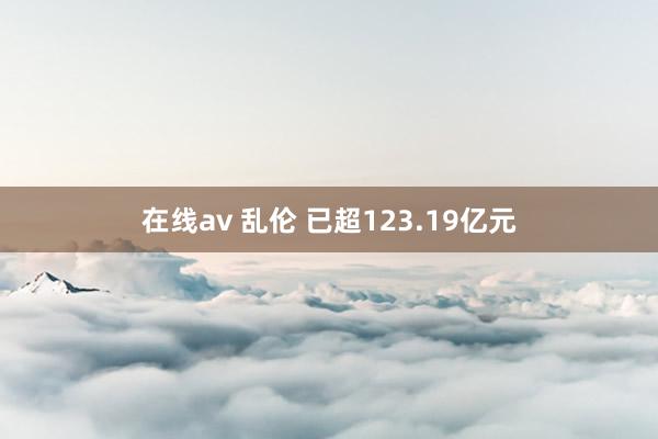 在线av 乱伦 已超123.19亿元