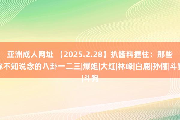 亚洲成人网址 【2025.2.28】扒酱料握住：那些你不知说念的八卦一二三|爆姐|大红|林峰|白鹿|孙俪|斗狗