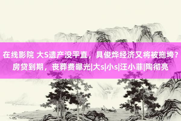 在线影院 大S遗产没平直，具俊烨经济又将被拖垮？房贷到期，丧葬费曝光|大s|小s|汪小菲|陶彻亮