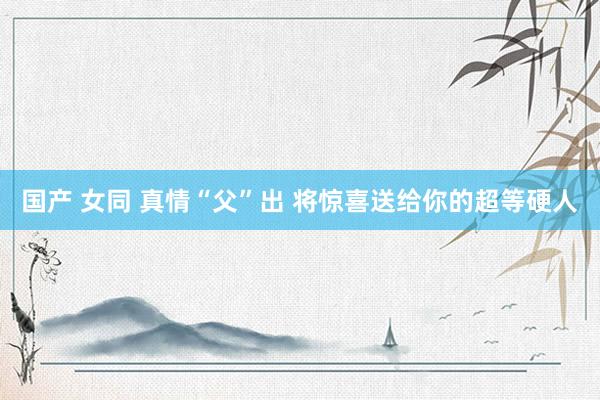 国产 女同 真情“父”出 将惊喜送给你的超等硬人