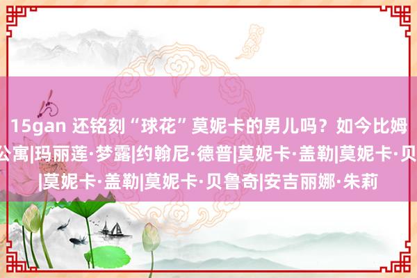 15gan 还铭刻“球花”莫妮卡的男儿吗？如今比姆妈还好意思？|绝顶公寓|玛丽莲·梦露|约翰尼·德普|莫妮卡·盖勒|莫妮卡·贝鲁奇|安吉丽娜·朱莉