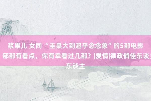浆果儿 女同 “圭臬大到超乎念念象”的5部电影，部部有看点，你有幸看过几部？|爱情|律政俏佳东谈主