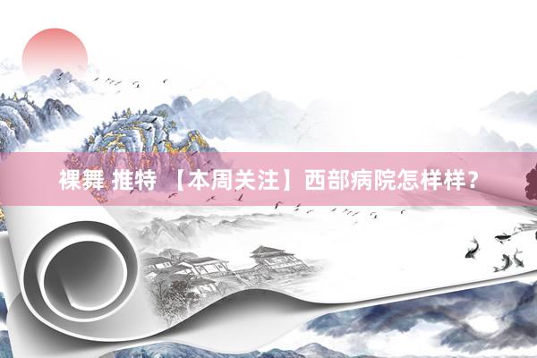 裸舞 推特 【本周关注】西部病院怎样样？