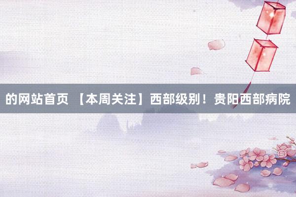 的网站首页 【本周关注】西部级别！贵阳西部病院