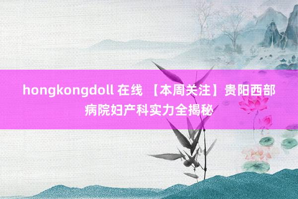 hongkongdoll 在线 【本周关注】贵阳西部病院妇产科实力全揭秘