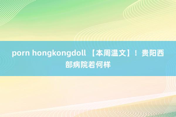 porn hongkongdoll 【本周温文】！贵阳西部病院若何样