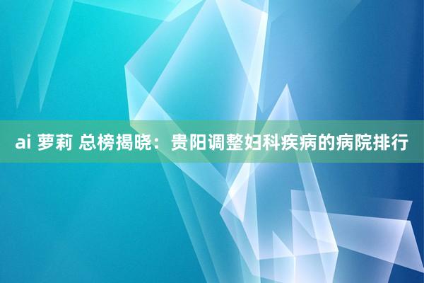 ai 萝莉 总榜揭晓：贵阳调整妇科疾病的病院排行