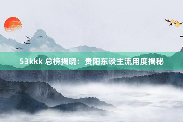 53kkk 总榜揭晓：贵阳东谈主流用度揭秘
