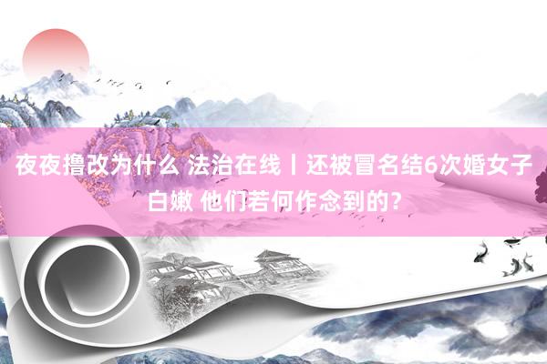 夜夜撸改为什么 法治在线丨还被冒名结6次婚女子白嫩 他们若何作念到的？