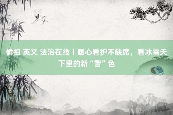偷拍 英文 法治在线丨暖心看护不缺席，看冰雪天下里的新“警”色