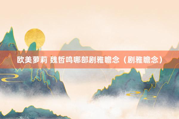欧美萝莉 魏哲鸣哪部剧雅瞻念（剧雅瞻念）