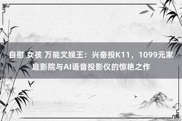 自慰 女孩 万能文娱王：兴奋投K11，1099元家庭影院与AI语音投影仪的惊艳之作