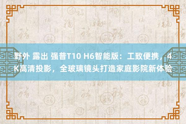 野外 露出 强普T10 H6智能版：工致便携，4K高清投影，全玻璃镜头打造家庭影院新体验