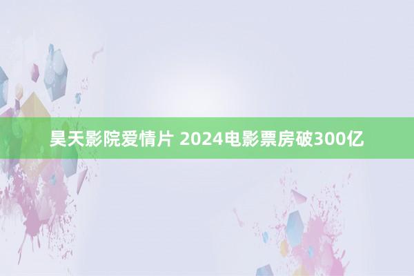 昊天影院爱情片 2024电影票房破300亿