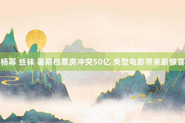 杨幂 丝袜 暑期档票房冲突50亿 类型电影带来新惊喜