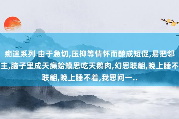 痴迷系列 由于急切,压抑等情怀而酿成短促,易把邻居当成坏东谈主,脑子里成天癞蛤蟆思吃天鹅肉,幻思联翩,晚上睡不着,我思问一..