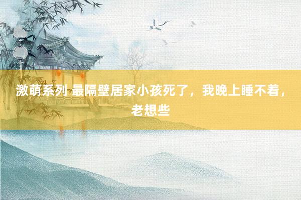 激萌系列 最隔壁居家小孩死了，我晚上睡不着，老想些