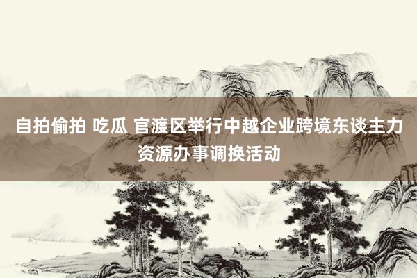 自拍偷拍 吃瓜 官渡区举行中越企业跨境东谈主力资源办事调换活动