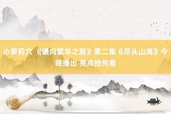 小萝莉穴 《通向繁华之路》第二集《尽头山海》今晚播出 亮点抢先看