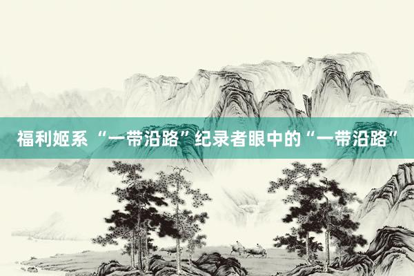 福利姬系 “一带沿路”纪录者眼中的“一带沿路”