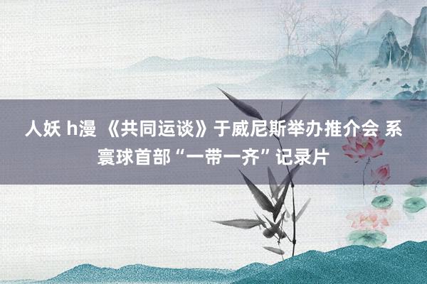 人妖 h漫 《共同运谈》于威尼斯举办推介会 系寰球首部“一带一齐”记录片