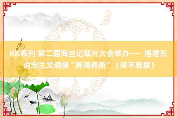 KK系列 第二届海丝记载片大会举办——  搭建东说念主文调换“跨海通衢”（深不雅察）